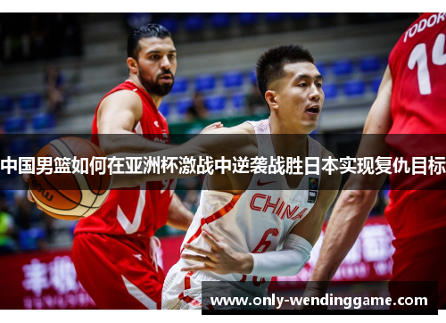 中国男篮如何在亚洲杯激战中逆袭战胜日本实现复仇目标 中国男篮如何在亚洲杯激战中逆袭战胜日本实现复仇目标