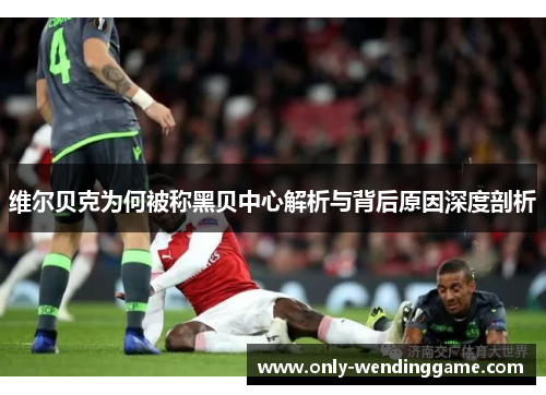 维尔贝克为何被称黑贝中心解析与背后原因深度剖析 维尔贝克为何被称黑贝中心解析与背后原因深度剖析