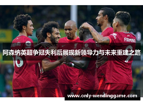 阿森纳英超争冠失利后展现新领导力与未来重建之路