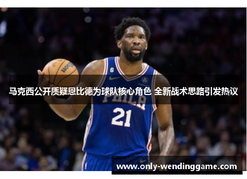 马克西公开质疑恩比德为球队核心角色 全新战术思路引发热议