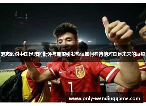 范志毅对中国足球的批评与期望引发热议如何看待他对国足未来的展望