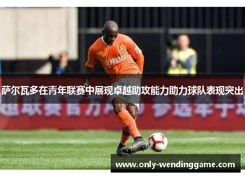 萨尔瓦多在青年联赛中展现卓越助攻能力助力球队表现突出