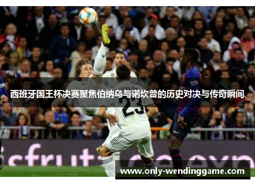 西班牙国王杯决赛聚焦伯纳乌与诺坎普的历史对决与传奇瞬间
